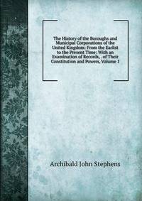 The History of the Boroughs and Municipal Corporations of the United Kingdom: From the Earlist to the Present Time: With an Examination of Records, . of Their Constitution and Powers, Volume 1