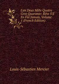 L'an Deux Mille Quatre Cent Quarante: R?ve S'il En F?t Jamais, Volume 1 (French Edition)