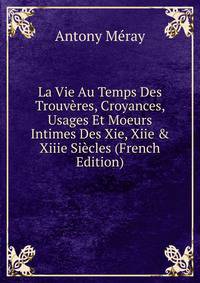 La Vie Au Temps Des Trouv?res, Croyances, Usages Et Moeurs Intimes Des Xie, Xiie &amp; Xiiie Si?cles (French Edition)