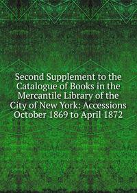 Second Supplement to the Catalogue of Books in the Mercantile Library of the City of New York: Accessions October 1869 to April 1872