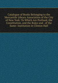 Catalogue of Books Belonging to the Mercantile Library Association of the City of New York: To Which Are Prefixed, the Constitution, and the Rules and . of the Same: Institution in Clinton Hall