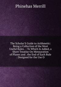 The Scholar'S Guide to Arithmetic: Being a Collection of the Most Useful Rules . : To Which Is Added, a Short Treatise On Mensuration of Planes and . the End of Each Rule : Designed for the Use O