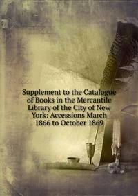 Supplement to the Catalogue of Books in the Mercantile Library of the City of New York: Accessions March 1866 to October 1869