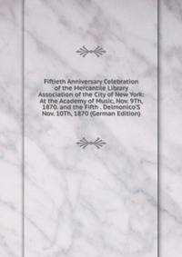 Fiftieth Anniversary Celebration of the Mercantile Library Association of the City of New York: At the Academy of Music, Nov. 9Th, 1870. and the Fifth . Delmonico'S Nov. 10Th, 1870 (German Edition)