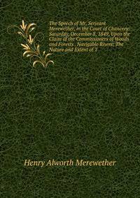 The Speech of Mr. Serjeant Merewether, in the Court of Chancery: Saturday, December 8, 1849, Upon the Claim of the Commissioners of Woods and Forests . Navigable Rivers: The Nature and Extent of T