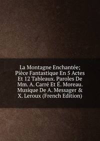 La Montagne Enchant?e; Pi?ce Fantastique En 5 Actes Et 12 Tableaux. Paroles De Mm. A. Carr? Et ?. Moreau. Musique De A. Messager &amp; X. Leroux (French Edition)