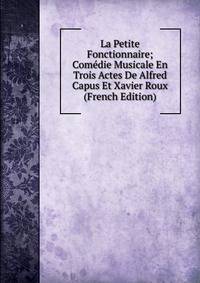 La Petite Fonctionnaire; Comedie Musicale En Trois Actes De Alfred Capus Et Xavier Roux (French Edition)