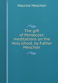 The gift of Pentecost; meditations on the Holy Ghost, by Father Meschler