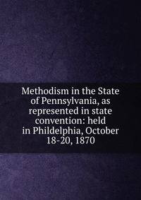 Methodism in the State of Pennsylvania, as represented in state convention: held in Phildelphia, October 18-20, 1870