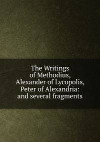 The Writings of Methodius, Alexander of Lycopolis, Peter of Alexandria: and several fragments