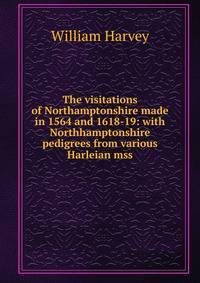 The visitations of Northamptonshire made in 1564 and 1618-19: with Northhamptonshire pedigrees from various Harleian mss.