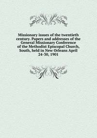 Missionary issues of the twentieth century. Papers and addresses of the General Missionary Conference of the Methodist Episcopal Church, South, held in New Orleans April 24-30, 1901