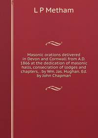 Masonic orations delivered in Devon and Cornwall from A.D. 1866 at the dedication of masonic halls, consecration of lodges and chapters, . by Wm. Jas. Hughan. Ed. by John Chapman
