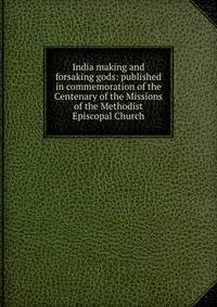 India making and forsaking gods: published in commemoration of the Centenary of the Missions of the Methodist Episcopal Church