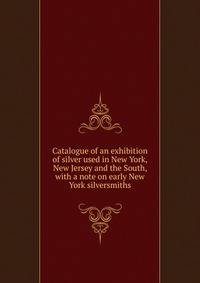 Catalogue of an exhibition of silver used in New York, New Jersey and the South, with a note on early New York silversmiths