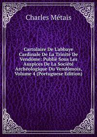 Cartulaire De L'abbaye Cardinale De La Trinit? De Vend?me: Publi? Sous Les Auspices De La Soci?t? Arch?ologique Du Vend?mois, Volume 4 (Portuguese Edition)