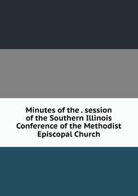 Minutes of the . session of the Southern Illinois Conference of the Methodist Episcopal Church