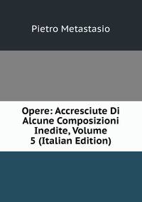 Opere: Accresciute Di Alcune Composizioni Inedite, Volume 5 (Italian Edition)