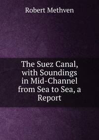 The Suez Canal, with Soundings in Mid-Channel from Sea to Sea, a Report