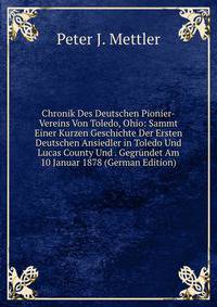 Chronik Des Deutschen Pionier-Vereins Von Toledo, Ohio: Sammt Einer Kurzen Geschichte Der Ersten Deutschen Ansiedler in Toledo Und Lucas County Und . Gegrundet Am 10 Januar 1878 (German Edition)
