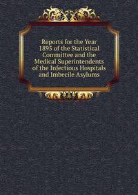 Reports for the Year 1895 of the Statistical Committee and the Medical Superintendents of the Infectious Hospitals and Imbecile Asylums