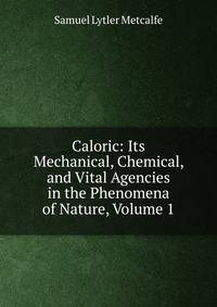 Caloric: Its Mechanical, Chemical, and Vital Agencies in the Phenomena of Nature, Volume 1