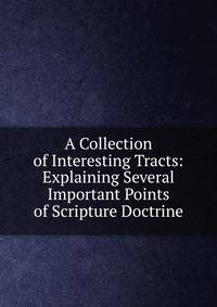 A Collection of Interesting Tracts: Explaining Several Important Points of Scripture Doctrine