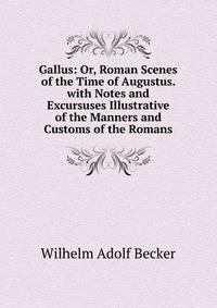 Gallus: Or, Roman Scenes of the Time of Augustus. with Notes and Excursuses Illustrative of the Manners and Customs of the Romans