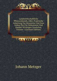 Landwirthschaftliche Pflanzenkunde, Oder, Praktische Anleitung Zur Kenntniss Und Zum Anbau Der Fur Oekonomie Und Handel Wichtigen Gewachse, Volume 1 (German Edition)