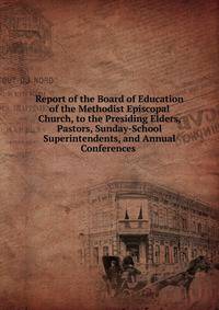 Report of the Board of Education of the Methodist Episcopal Church, to the Presiding Elders, Pastors, Sunday-School Superintendents, and Annual Conferences .