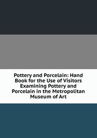Pottery and Porcelain: Hand Book for the Use of Visitors Examining Pottery and Porcelain in the Metropolitan Museum of Art