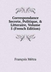 Correspondance Secrete, Politique, &amp; Litteraire, Volume 5 (French Edition)