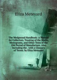 The Wedgwood Handbook: A Manual for Collectors. Treating of the Marks, Monograms, and Other Tests of the Old Period of Manufacture. Also Including the . with a Glossary of Terms. by Eliza Meteyard