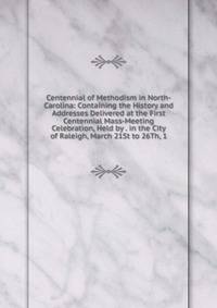 Centennial of Methodism in North-Carolina: Containing the History and Addresses Delivered at the First Centennial Mass-Meeting Celebration, Held by . in the City of Raleigh, March 21St to 26Th, 1