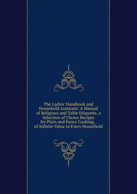 The Ladies' Handbook and Household Assistant: A Manual of Religious and Table Etiquette, a Selection of Choice Recipes for Plain and Fancy Cooking, . of Infinite Value in Every Household