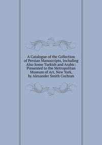 A Catalogue of the Collection of Persian Manuscripts, Including Also Some Turkish and Arabic: Presented to the Metropolitan Museum of Art, New York, by Alexander Smith Cochran