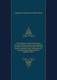 The authentic historical memoirs of Louis Charles, prince-royal, dauphin of France, second son of Louis XVI. and Marie Antoinette, who, subsequently . through supposititious means, Augustus Meves