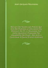 Recueil De Toutes Les Pieces Qui Ont ?t? Publi?es a L'Occasion Du Discours De M. J.J. Rousseau Sur Cette Question Propos?e Par L'Acad?mie De Dijon . Des Arts a Contribu? ? ?pure (French Edition)