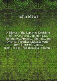 A Digest of the Reported Decisions of the Courts of Common Law, Bankruptcy, Probate, Admiralty, and Divorce: Together with a Selection from Those of . Courts, from 1756 to 1883 Inclusive, Volume 7