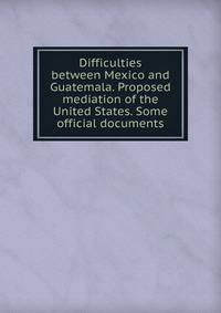 Difficulties between Mexico and Guatemala. Proposed mediation of the United States. Some official documents