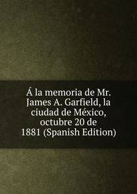 A la memoria de Mr. James A. Garfield, la ciudad de Mexico, octubre 20 de 1881 (Spanish Edition)