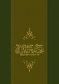 Report of the secretary of finance of the United States of Mexico of the 15th of January 1879, on the actual condition of Mexico, and the increase of . Hon. John W. Foster, envoy extraordinary an