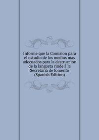 Informe que la Comision para el estudio de los medios mas adecuados para la destruccion de la langosta rinde a la Secretaria de fomento (Spanish Edition)