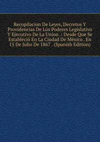 Recopilacion De Leyes, Decretos Y Providencias De Los Poderes Legislativo Y Ejecutivo De La Union .: Desde Que Se Establecio En La Ciudad De Mexico . En 15 De Julio De 1867 . (Spanish Edition)