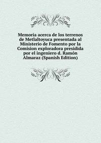 Memoria acerca de los terrenos de Metlaltoyuca presentada al Ministerio de Fomento por la Comision exploradora presidida por el ingeniero d. Ramon Almaraz (Spanish Edition)