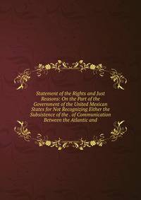 Statement of the Rights and Just Reasons: On the Part of the Government of the United Mexican States for Not Recognizing Either the Subsistence of the . of Communication Between the Atlantic and