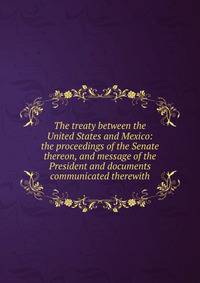 The treaty between the United States and Mexico: the proceedings of the Senate thereon, and message of the President and documents communicated therewith