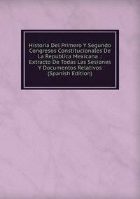 Historia Del Primero Y Segundo Congresos Constitucionales De La Republica Mexicana .: Extracto De Todas Las Sesiones Y Documentos Relativos (Spanish Edition)