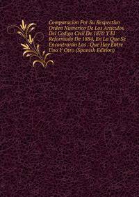 Comparacion Por Su Respectivo Orden Numerico De Los Articulos Del Codigo Civil De 1870 Y El Reformado De 1884, En La Que Se Encontraran Las . Que Hay Entre Uno Y Otro (Spanish Edition)