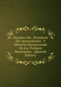Discurso Del . Presidente Del Ayuntamiento . Y Memoria Documentada De Los Trabajos Municipales . (Spanish Edition)